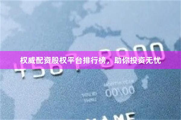 权威配资股权平台排行榜，助你投资无忧