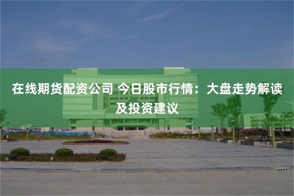 在线期货配资公司 今日股市行情：大盘走势解读及投资建议