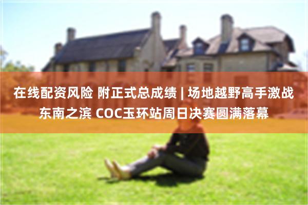 在线配资风险 附正式总成绩 | 场地越野高手激战东南之滨 COC玉环站周日决赛圆满落幕