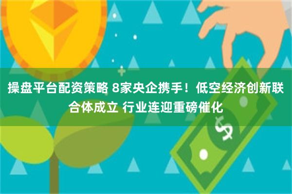 操盘平台配资策略 8家央企携手！低空经济创新联合体成立 行业连迎重磅催化