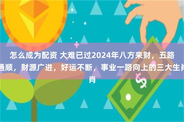 怎么成为配资 大难已过2024年八方来财，五路通顺，财源广进，好运不断，事业一路向上的三大生肖