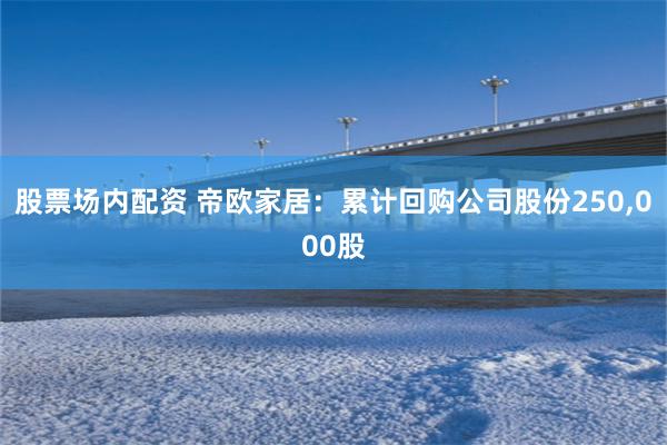 股票场内配资 帝欧家居：累计回购公司股份250,000股