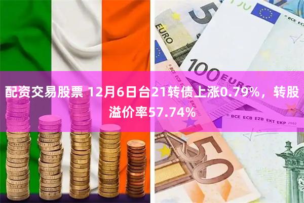 配资交易股票 12月6日台21转债上涨0.79%，转股溢价率57.74%