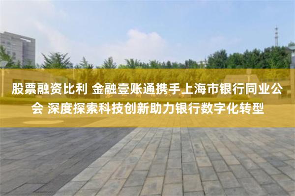 股票融资比利 金融壹账通携手上海市银行同业公会 深度探索科技创新助力银行数字化转型