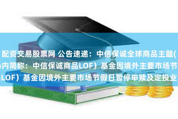 配资交易股票网 公告速递：中信保诚全球商品主题(QDII-FOF-LOF)（场内简称：中信保诚商品LOF）基金因境外主要市场节假日暂停申赎及定投业务