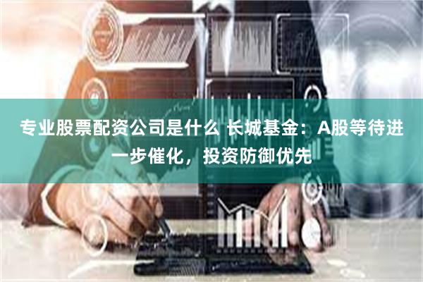 专业股票配资公司是什么 长城基金：A股等待进一步催化，投资防御优先