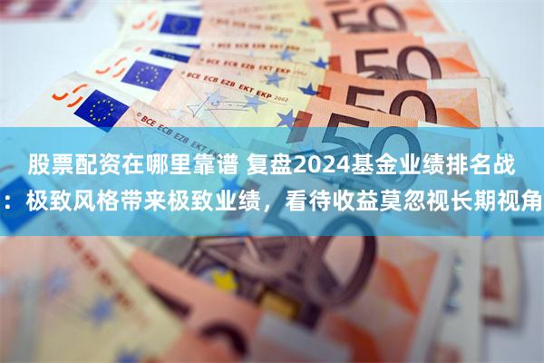 股票配资在哪里靠谱 复盘2024基金业绩排名战：极致风格带来极致业绩，看待收益莫忽视长期视角