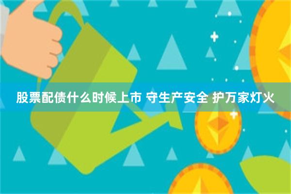 股票配债什么时候上市 守生产安全 护万家灯火