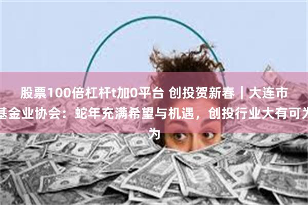 股票100倍杠杆t加0平台 创投贺新春｜大连市基金业协会：蛇年充满希望与机遇，创投行业大有可为