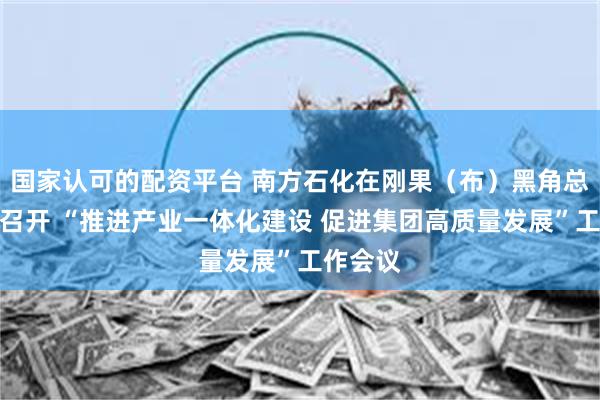 国家认可的配资平台 南方石化在刚果（布）黑角总部基地召开 “推进产业一体化建设 促进集团高质量发展”工作会议