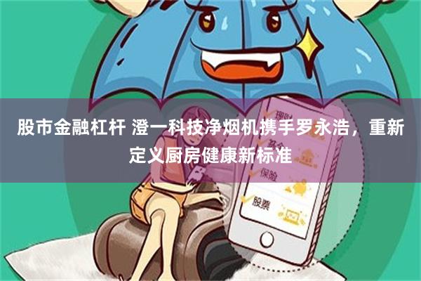 股市金融杠杆 澄一科技净烟机携手罗永浩，重新定义厨房健康新标准