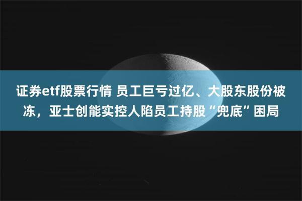 证券etf股票行情 员工巨亏过亿、大股东股份被冻，亚士创能实控人陷员工持股“兜底”困局