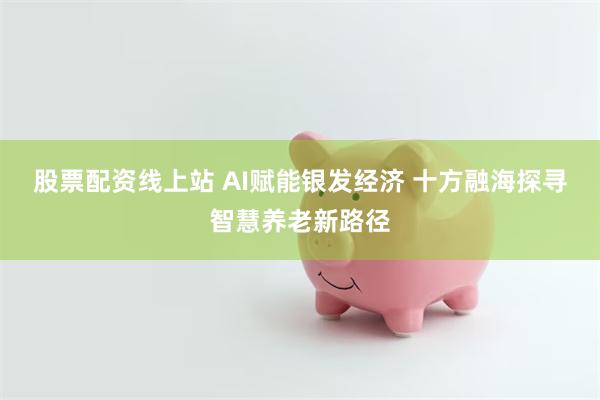 股票配资线上站 AI赋能银发经济 十方融海探寻智慧养老新路径