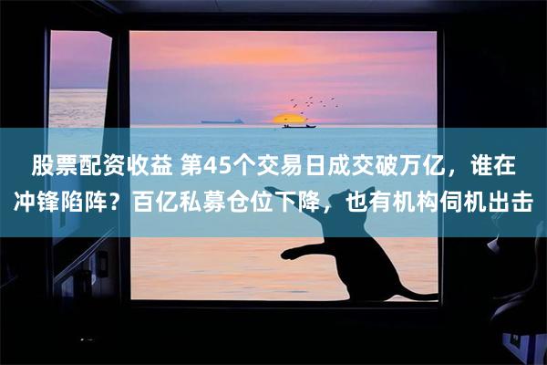 股票配资收益 第45个交易日成交破万亿，谁在冲锋陷阵？百亿私募仓位下降，也有机构伺机出击