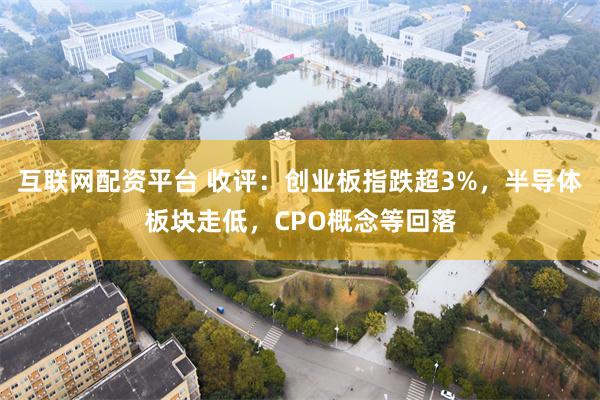 互联网配资平台 收评：创业板指跌超3%，半导体板块走低，CPO概念等回落