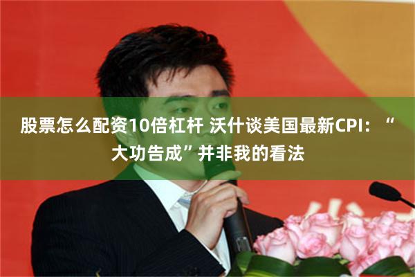 股票怎么配资10倍杠杆 沃什谈美国最新CPI：“大功告成”并非我的看法