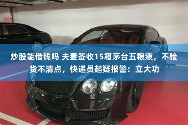 炒股能借钱吗 夫妻签收15箱茅台五粮液，不验货不清点，快递员起疑报警：立大功