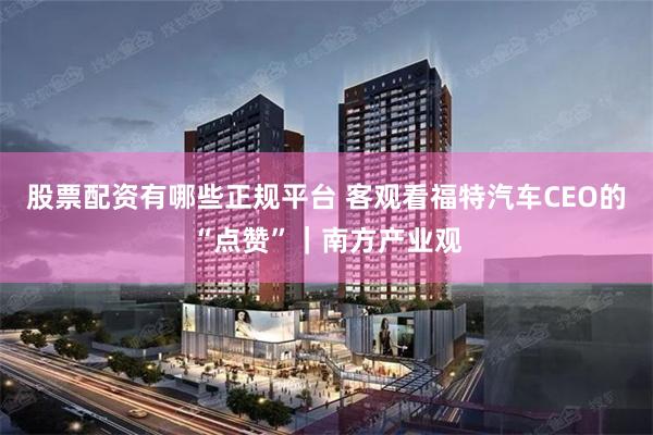 股票配资有哪些正规平台 客观看福特汽车CEO的“点赞”｜南方产业观