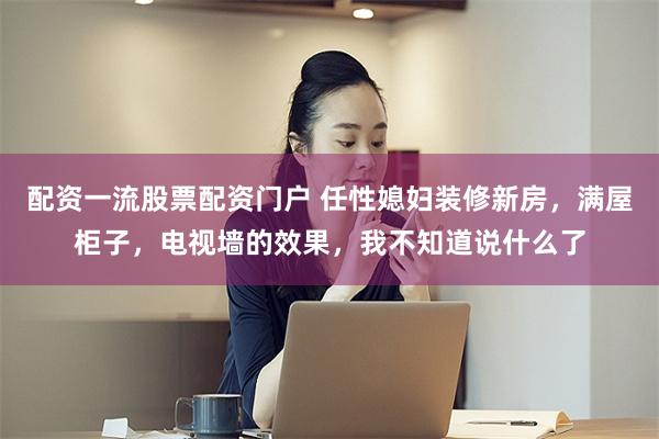 配资一流股票配资门户 任性媳妇装修新房，满屋柜子，电视墙的效果，我不知道说什么了