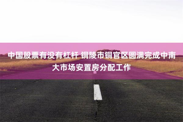 中国股票有没有杠杆 铜陵市铜官区圆满完成中南大市场安置房分配工作