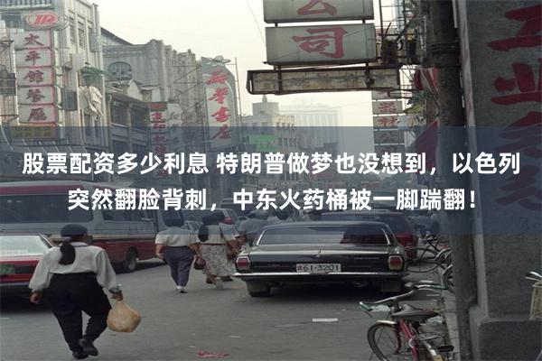 股票配资多少利息 特朗普做梦也没想到，以色列突然翻脸背刺，中东火药桶被一脚踹翻！
