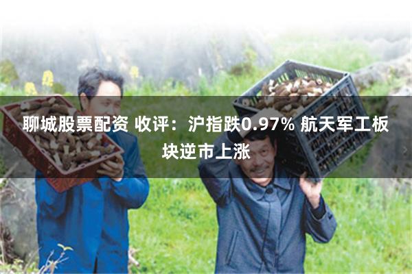 聊城股票配资 收评：沪指跌0.97% 航天军工板块逆市上涨