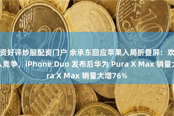 配资好评炒股配资门户 余承东回应苹果入局折叠屏：欢迎同行加入竞争，iPhone Duo 发布后华为 Pura X Max 销量大增76%