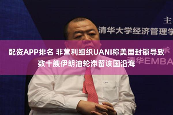 配资APP排名 非营利组织UANI称美国封锁导致数十艘伊朗油轮滞留该国沿海